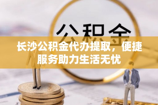 丛台长沙公积金代办提取，便捷服务助力生活无忧
