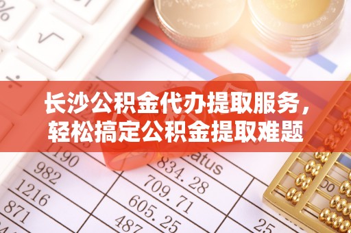 丛台长沙公积金代办提取服务，轻松搞定公积金提取难题