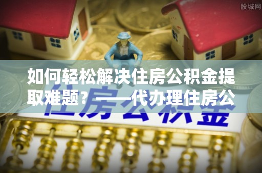 丛台如何轻松解决住房公积金提取难题？——代办理住房公积金提取服务解析