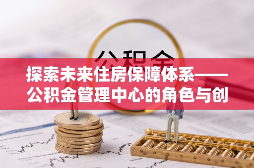丛台探索未来住房保障体系——公积金管理中心的角色与创新