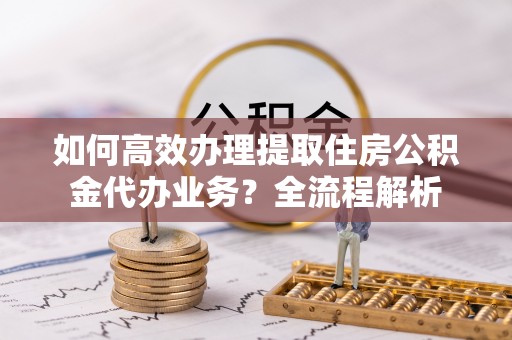 丛台如何高效办理提取住房公积金代办业务？全流程解析
