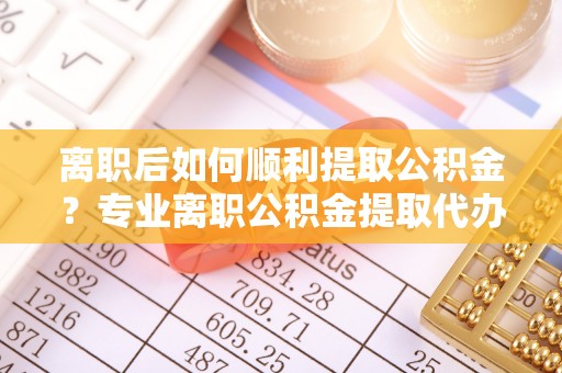 丛台离职后如何顺利提取公积金？专业离职公积金提取代办服务指南