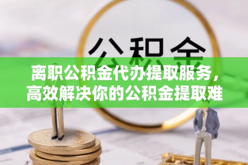 丛台离职公积金代办提取服务，高效解决你的公积金提取难题