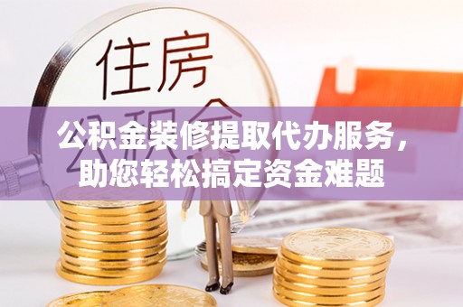 丛台公积金装修提取代办服务，助您轻松搞定资金难题