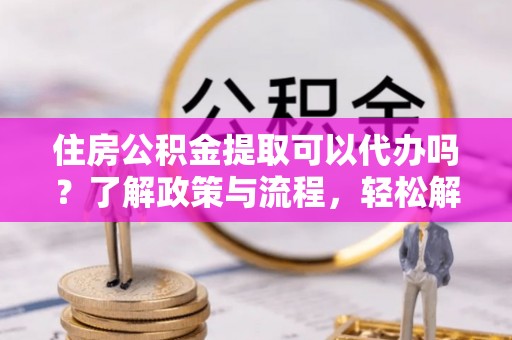 丛台住房公积金提取可以代办吗？了解政策与流程，轻松解决你的疑问