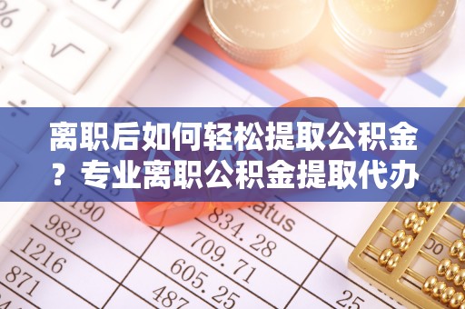 丛台离职后如何轻松提取公积金？专业离职公积金提取代办服务指南