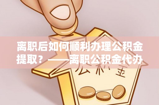 丛台离职后如何顺利办理公积金提取？——离职公积金代办提取全攻略