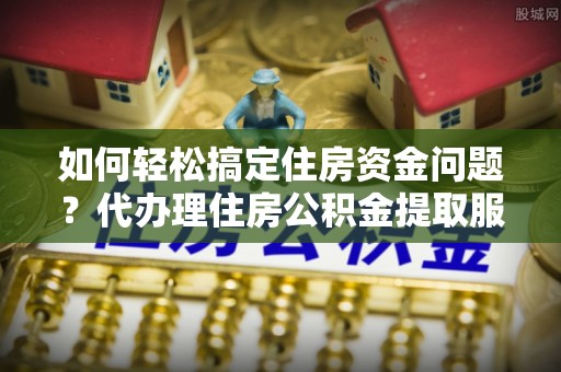 丛台如何轻松搞定住房资金问题？代办理住房公积金提取服务全解析