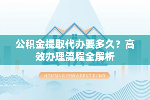 丛台公积金提取代办要多久？高效办理流程全解析