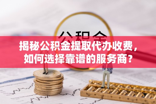 丛台揭秘公积金提取代办收费，如何选择靠谱的服务商？