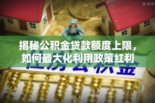 丛台揭秘公积金贷款额度上限，如何最大化利用政策红利