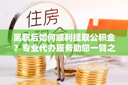 丛台离职后如何顺利提取公积金？专业代办服务助您一臂之力