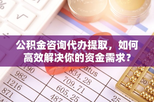 丛台公积金咨询代办提取，如何高效解决你的资金需求？