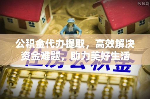 丛台公积金代办提取，高效解决资金难题，助力美好生活
