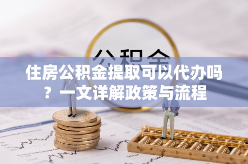丛台住房公积金提取可以代办吗？一文详解政策与流程