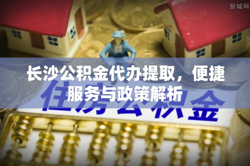 丛台长沙公积金代办提取，便捷服务与政策解析