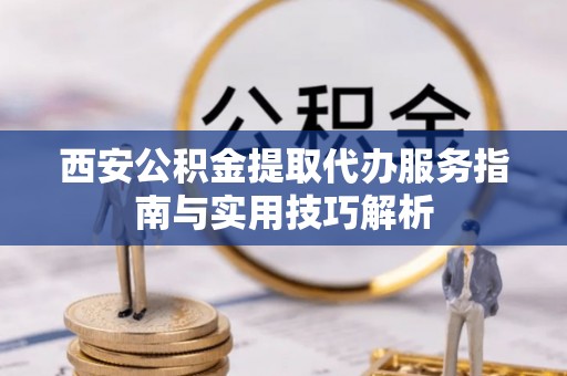 丛台西安公积金提取代办服务指南与实用技巧解析