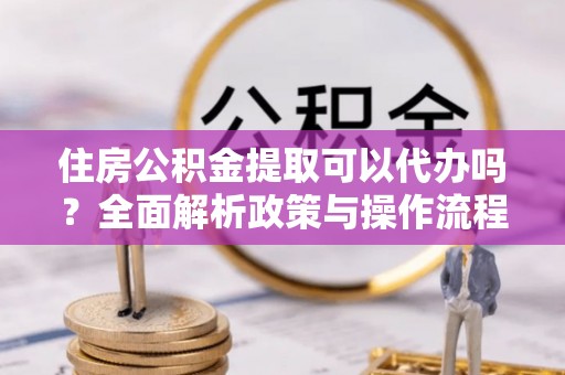 丛台住房公积金提取可以代办吗？全面解析政策与操作流程