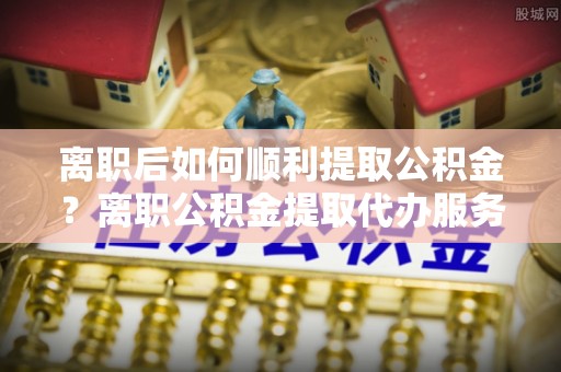 丛台离职后如何顺利提取公积金？离职公积金提取代办服务全解析